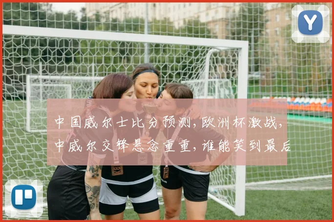 中国威尔士比分预测,欧洲杯激战,中威尔交锋悬念重重,谁能笑到最后