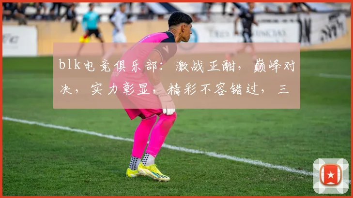 blk电竞俱乐部：激战正酣，巅峰对决，实力彰显，精彩不容错过，三足鼎立，战火纷飞，竞技风采
