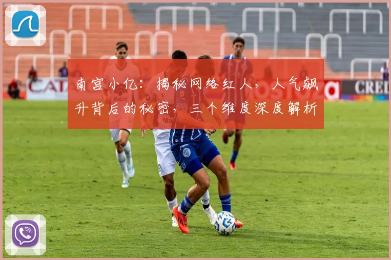 南宫小亿：揭秘网络红人，人气飙升背后的秘密，三个维度深度解析，不容错过